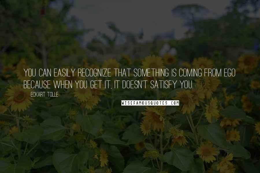 Eckart Tolle Quotes: You can easily recognize that something is coming from Ego because when you get it, it doesn't satisfy you.