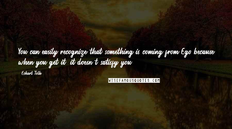 Eckart Tolle Quotes: You can easily recognize that something is coming from Ego because when you get it, it doesn't satisfy you.