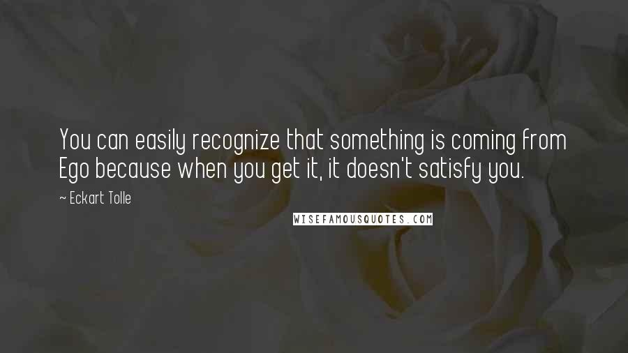 Eckart Tolle Quotes: You can easily recognize that something is coming from Ego because when you get it, it doesn't satisfy you.