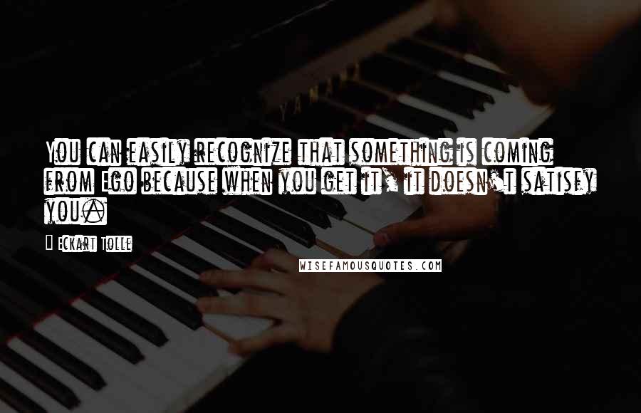 Eckart Tolle Quotes: You can easily recognize that something is coming from Ego because when you get it, it doesn't satisfy you.