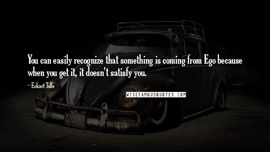 Eckart Tolle Quotes: You can easily recognize that something is coming from Ego because when you get it, it doesn't satisfy you.