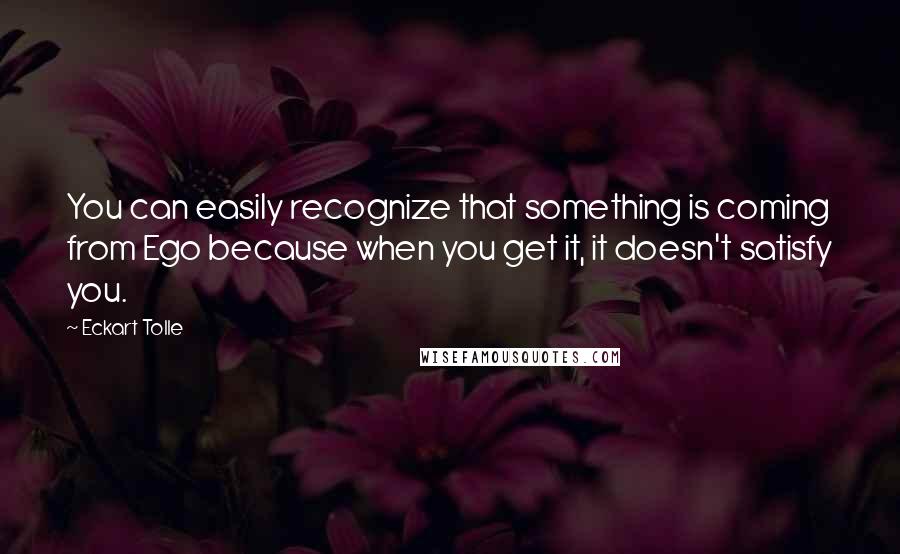 Eckart Tolle Quotes: You can easily recognize that something is coming from Ego because when you get it, it doesn't satisfy you.