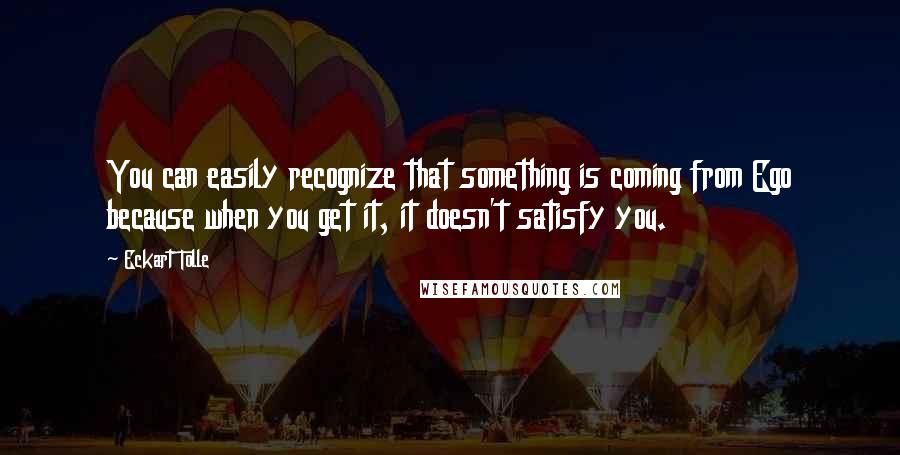 Eckart Tolle Quotes: You can easily recognize that something is coming from Ego because when you get it, it doesn't satisfy you.