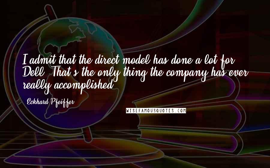 Eckhard Pfeiffer Quotes: I admit that the direct model has done a lot for Dell. That's the only thing the company has ever really accomplished.