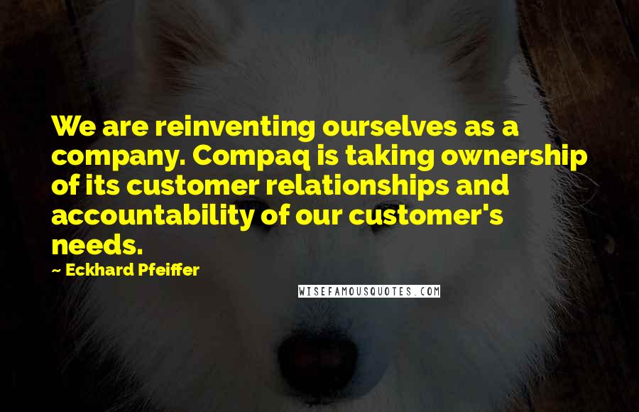 Eckhard Pfeiffer Quotes: We are reinventing ourselves as a company. Compaq is taking ownership of its customer relationships and accountability of our customer's needs.