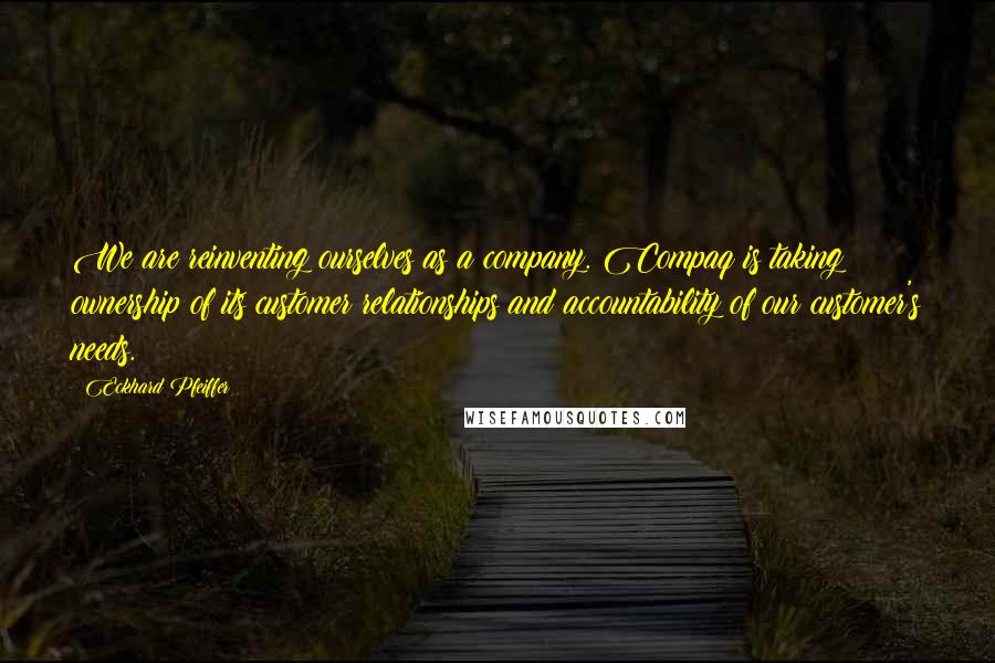 Eckhard Pfeiffer Quotes: We are reinventing ourselves as a company. Compaq is taking ownership of its customer relationships and accountability of our customer's needs.