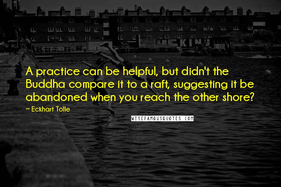Eckhart Tolle Quotes: A practice can be helpful, but didn't the Buddha compare it to a raft, suggesting it be abandoned when you reach the other shore?
