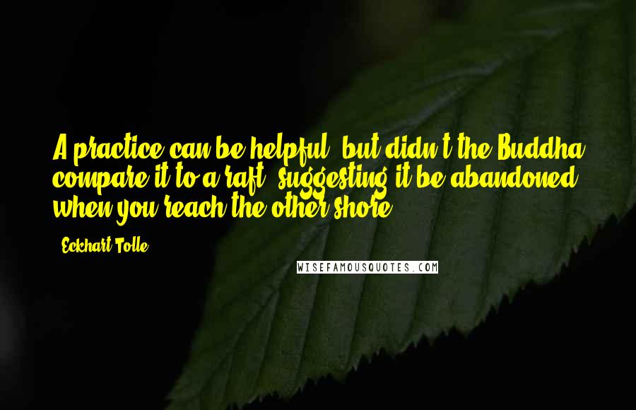 Eckhart Tolle Quotes: A practice can be helpful, but didn't the Buddha compare it to a raft, suggesting it be abandoned when you reach the other shore?