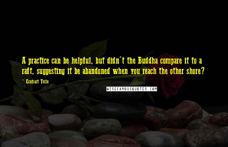 Eckhart Tolle Quotes: A practice can be helpful, but didn't the Buddha compare it to a raft, suggesting it be abandoned when you reach the other shore?