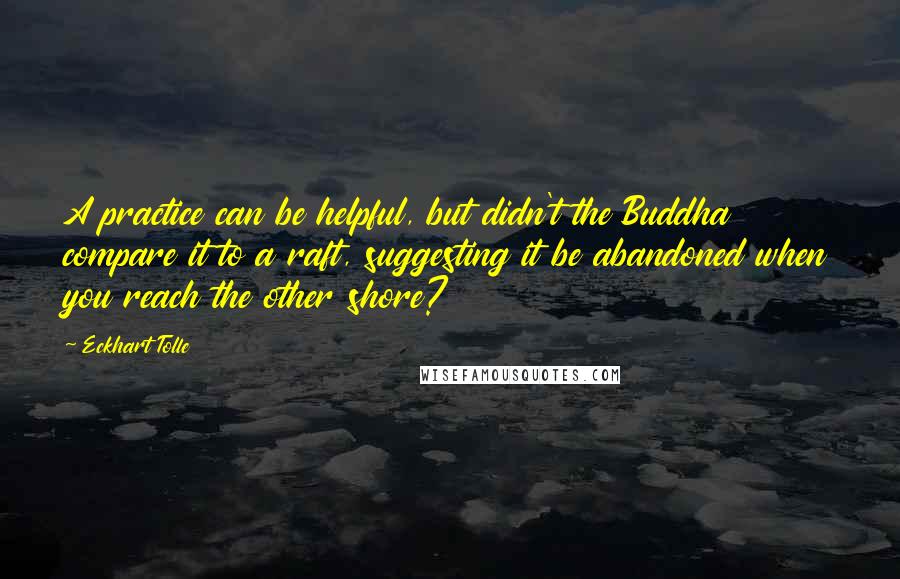 Eckhart Tolle Quotes: A practice can be helpful, but didn't the Buddha compare it to a raft, suggesting it be abandoned when you reach the other shore?