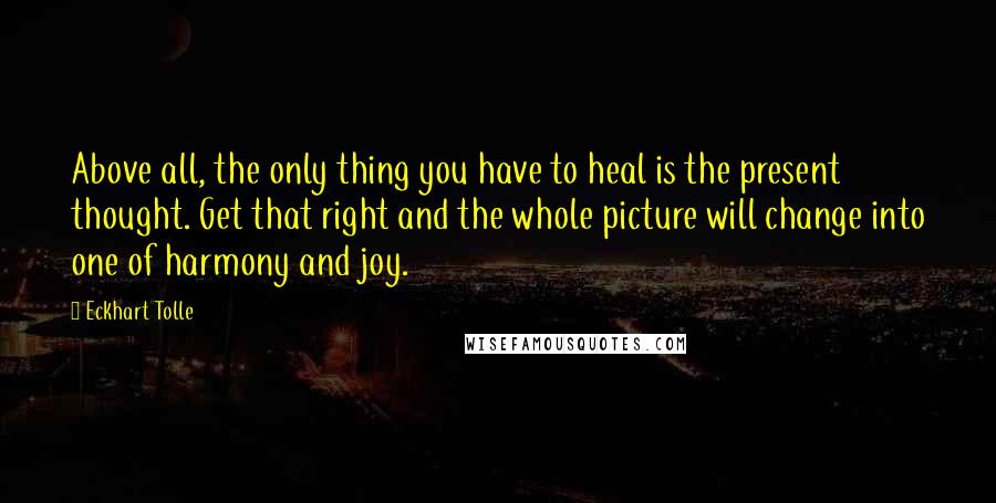 Eckhart Tolle Quotes: Above all, the only thing you have to heal is the present thought. Get that right and the whole picture will change into one of harmony and joy.