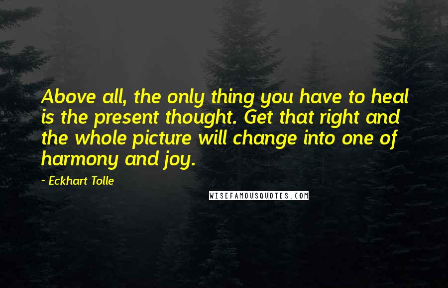 Eckhart Tolle Quotes: Above all, the only thing you have to heal is the present thought. Get that right and the whole picture will change into one of harmony and joy.