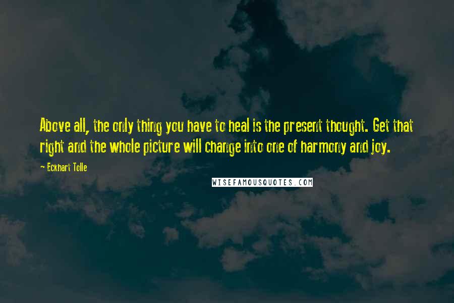 Eckhart Tolle Quotes: Above all, the only thing you have to heal is the present thought. Get that right and the whole picture will change into one of harmony and joy.