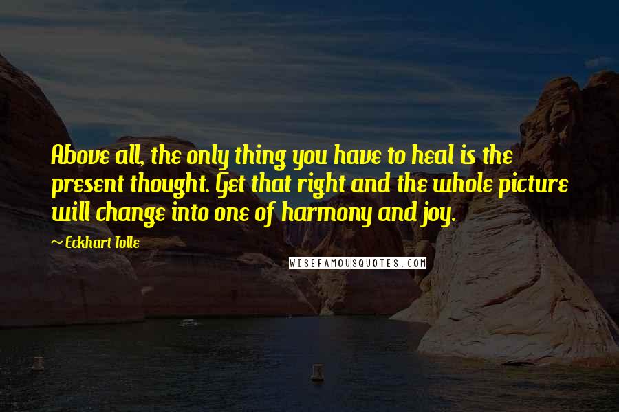 Eckhart Tolle Quotes: Above all, the only thing you have to heal is the present thought. Get that right and the whole picture will change into one of harmony and joy.