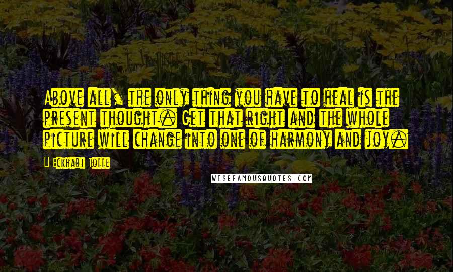 Eckhart Tolle Quotes: Above all, the only thing you have to heal is the present thought. Get that right and the whole picture will change into one of harmony and joy.