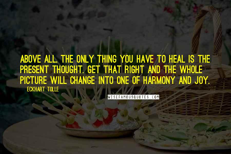 Eckhart Tolle Quotes: Above all, the only thing you have to heal is the present thought. Get that right and the whole picture will change into one of harmony and joy.