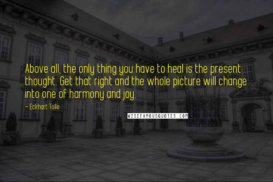 Eckhart Tolle Quotes: Above all, the only thing you have to heal is the present thought. Get that right and the whole picture will change into one of harmony and joy.