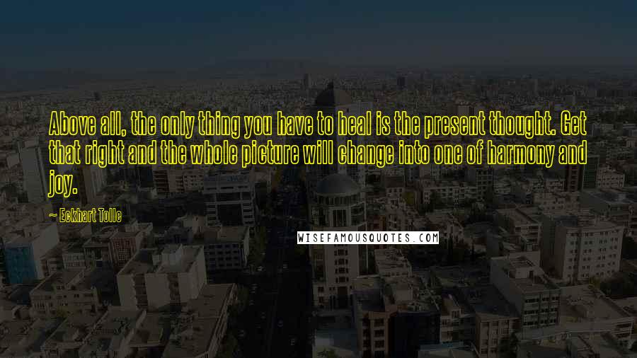 Eckhart Tolle Quotes: Above all, the only thing you have to heal is the present thought. Get that right and the whole picture will change into one of harmony and joy.