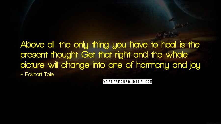 Eckhart Tolle Quotes: Above all, the only thing you have to heal is the present thought. Get that right and the whole picture will change into one of harmony and joy.