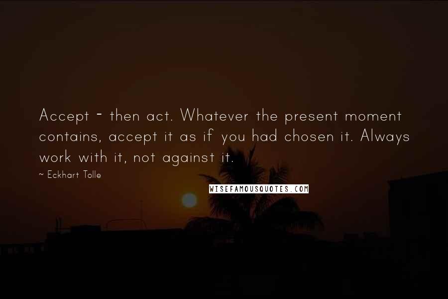 Eckhart Tolle Quotes: Accept - then act. Whatever the present moment contains, accept it as if you had chosen it. Always work with it, not against it.