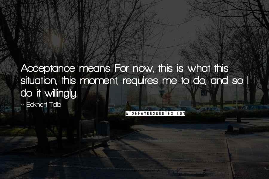 Eckhart Tolle Quotes: Acceptance means: For now, this is what this situation, this moment, requires me to do, and so I do it willingly.