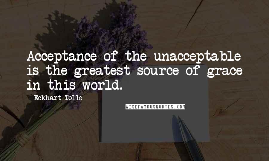 Eckhart Tolle Quotes: Acceptance of the unacceptable is the greatest source of grace in this world.