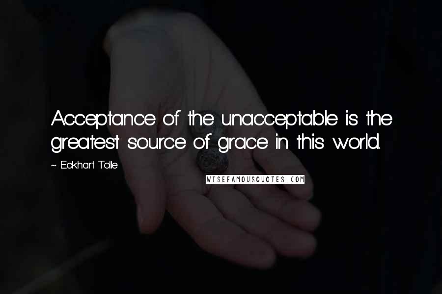 Eckhart Tolle Quotes: Acceptance of the unacceptable is the greatest source of grace in this world.