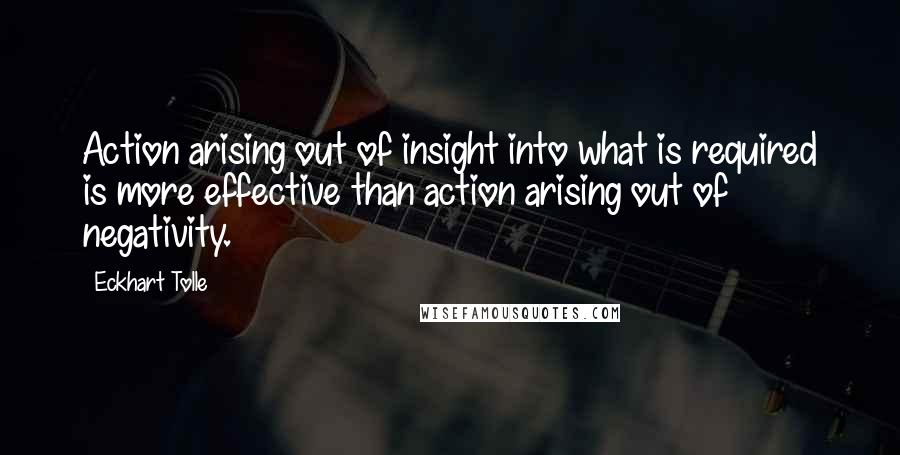 Eckhart Tolle Quotes: Action arising out of insight into what is required is more effective than action arising out of negativity.