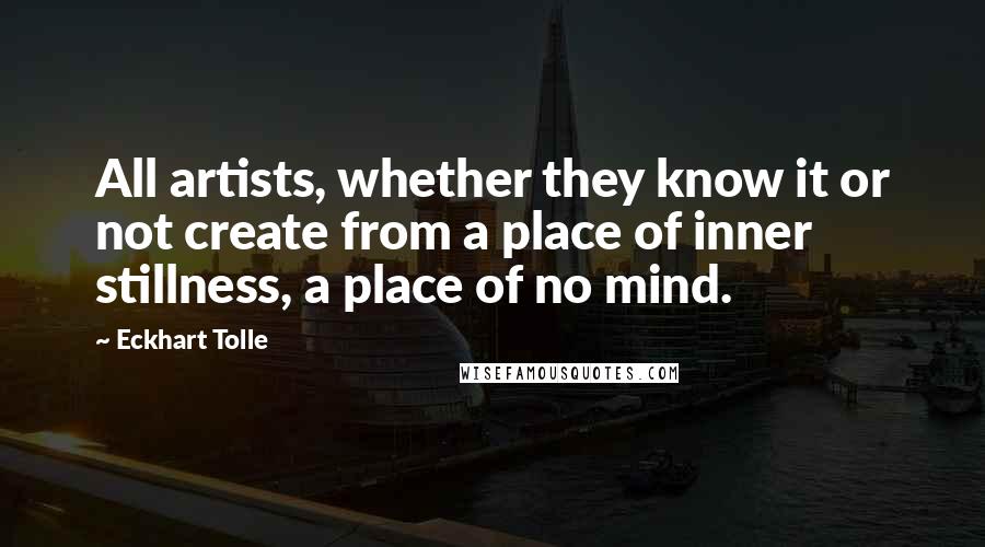 Eckhart Tolle Quotes: All artists, whether they know it or not create from a place of inner stillness, a place of no mind.