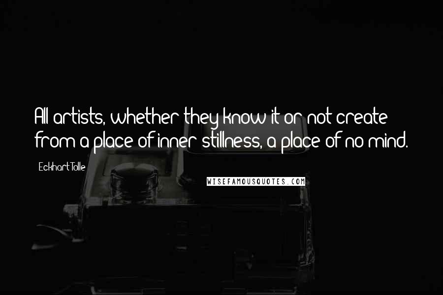 Eckhart Tolle Quotes: All artists, whether they know it or not create from a place of inner stillness, a place of no mind.