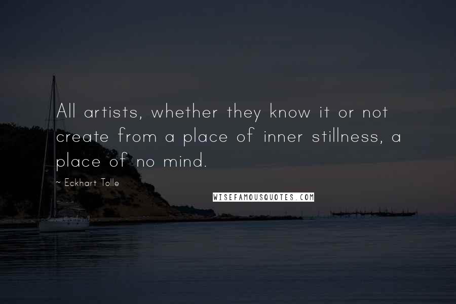 Eckhart Tolle Quotes: All artists, whether they know it or not create from a place of inner stillness, a place of no mind.