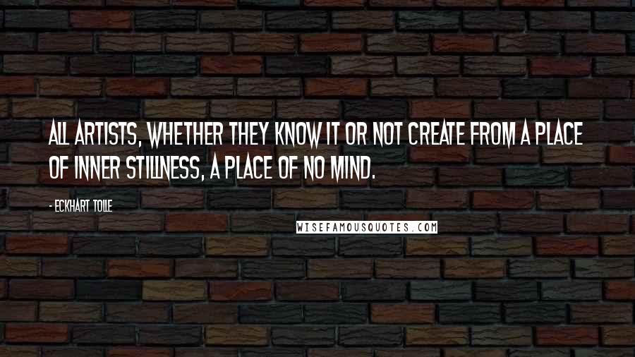 Eckhart Tolle Quotes: All artists, whether they know it or not create from a place of inner stillness, a place of no mind.