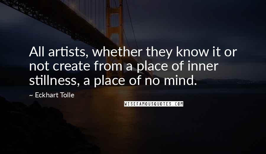 Eckhart Tolle Quotes: All artists, whether they know it or not create from a place of inner stillness, a place of no mind.