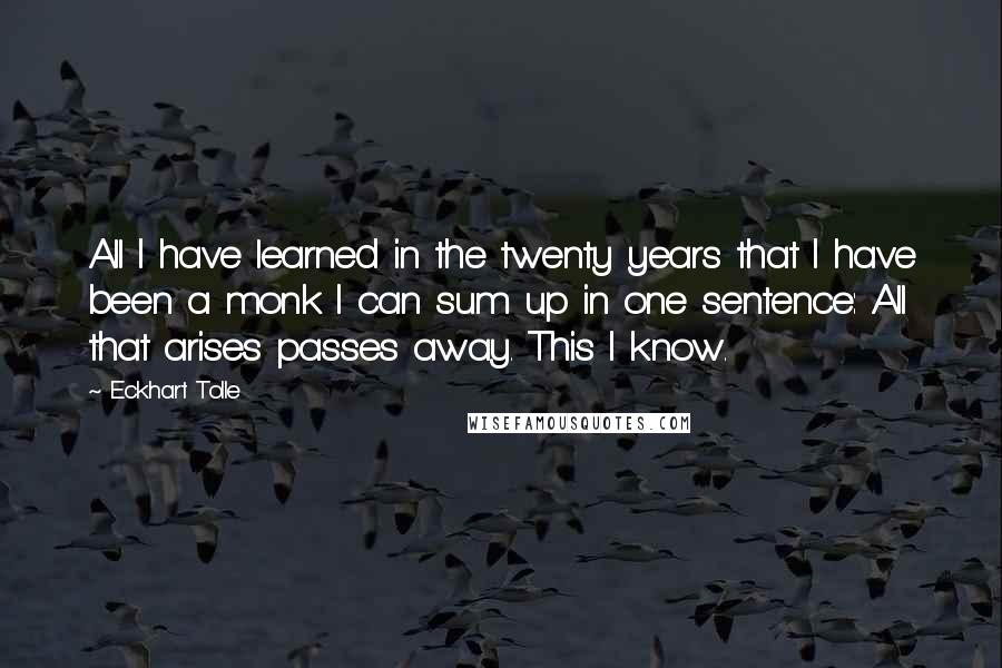 Eckhart Tolle Quotes: All I have learned in the twenty years that I have been a monk I can sum up in one sentence: All that arises passes away. This I know.