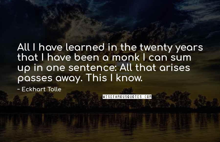 Eckhart Tolle Quotes: All I have learned in the twenty years that I have been a monk I can sum up in one sentence: All that arises passes away. This I know.