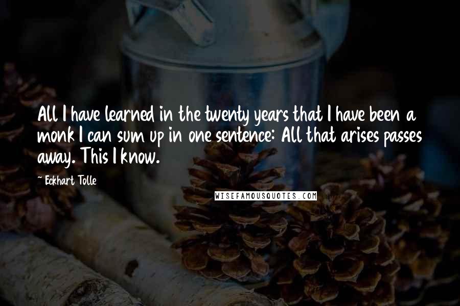 Eckhart Tolle Quotes: All I have learned in the twenty years that I have been a monk I can sum up in one sentence: All that arises passes away. This I know.