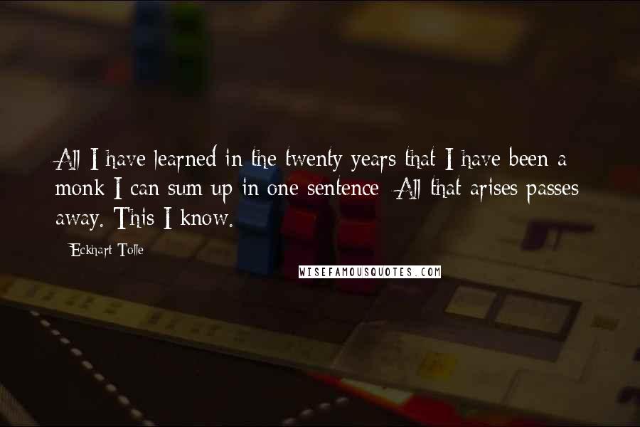 Eckhart Tolle Quotes: All I have learned in the twenty years that I have been a monk I can sum up in one sentence: All that arises passes away. This I know.