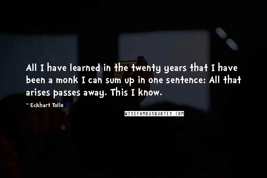 Eckhart Tolle Quotes: All I have learned in the twenty years that I have been a monk I can sum up in one sentence: All that arises passes away. This I know.