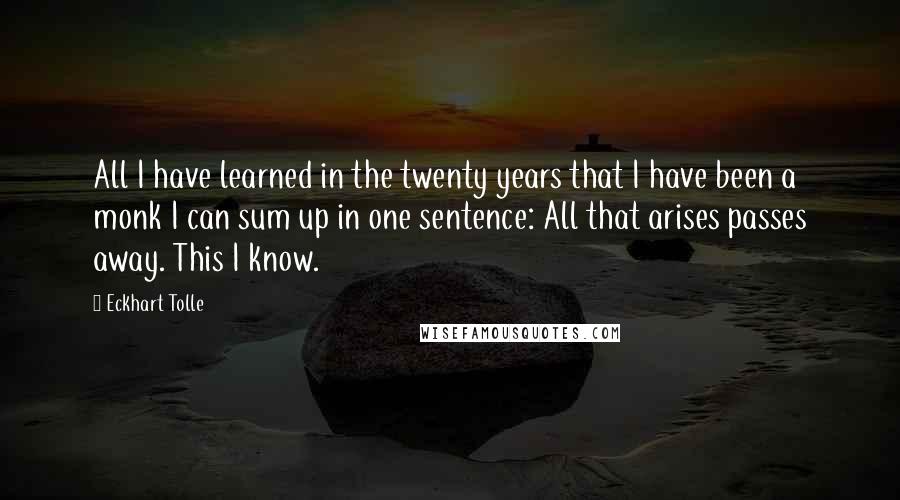 Eckhart Tolle Quotes: All I have learned in the twenty years that I have been a monk I can sum up in one sentence: All that arises passes away. This I know.