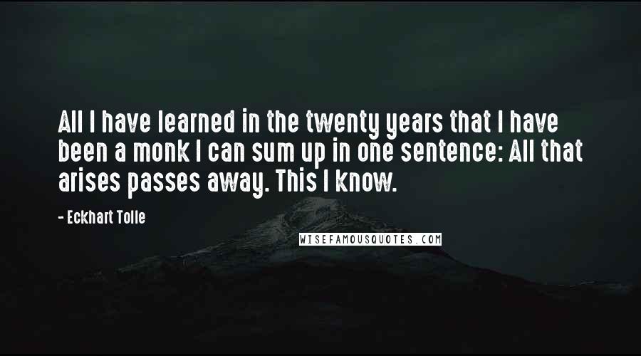 Eckhart Tolle Quotes: All I have learned in the twenty years that I have been a monk I can sum up in one sentence: All that arises passes away. This I know.