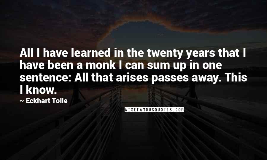 Eckhart Tolle Quotes: All I have learned in the twenty years that I have been a monk I can sum up in one sentence: All that arises passes away. This I know.