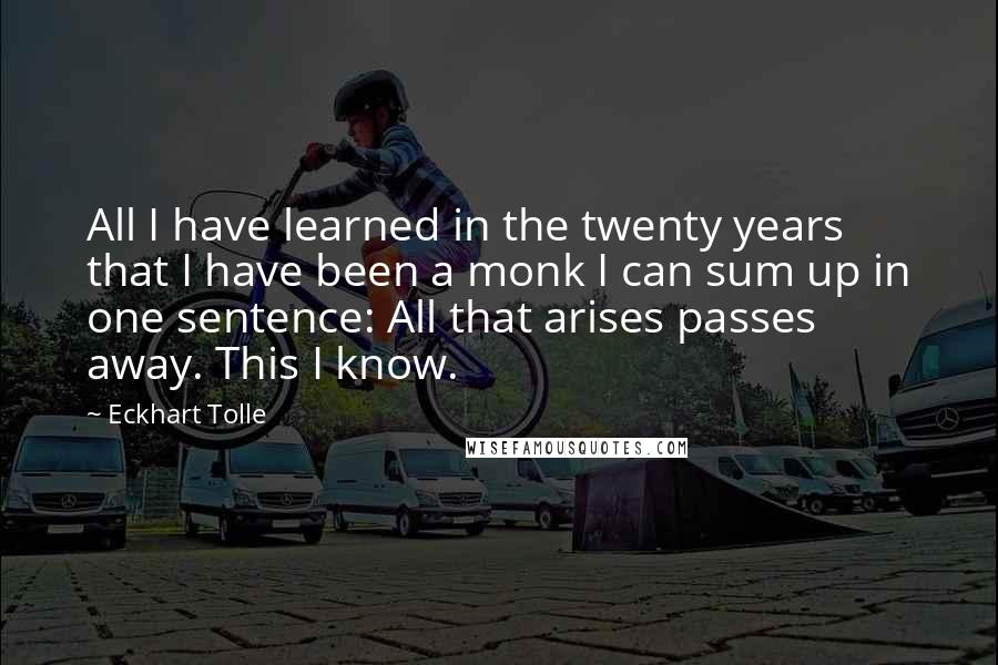 Eckhart Tolle Quotes: All I have learned in the twenty years that I have been a monk I can sum up in one sentence: All that arises passes away. This I know.