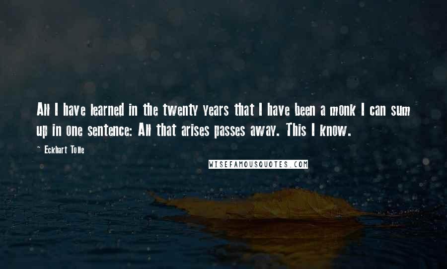 Eckhart Tolle Quotes: All I have learned in the twenty years that I have been a monk I can sum up in one sentence: All that arises passes away. This I know.