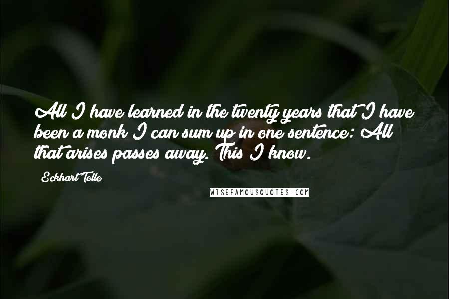 Eckhart Tolle Quotes: All I have learned in the twenty years that I have been a monk I can sum up in one sentence: All that arises passes away. This I know.