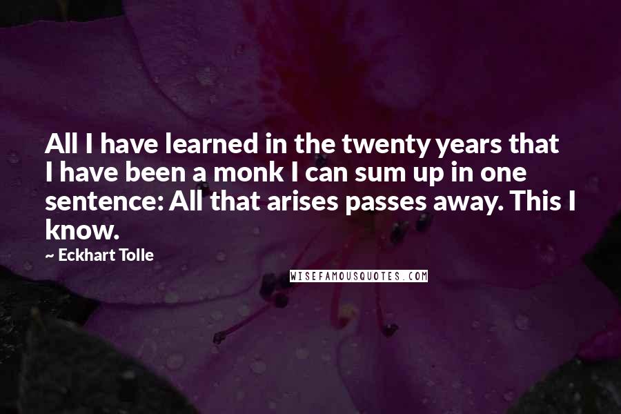 Eckhart Tolle Quotes: All I have learned in the twenty years that I have been a monk I can sum up in one sentence: All that arises passes away. This I know.