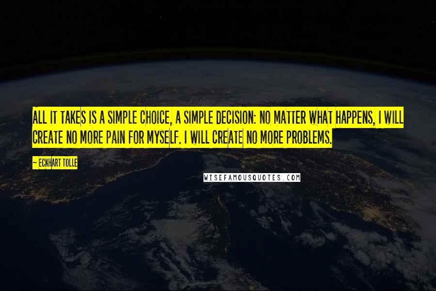 Eckhart Tolle Quotes: All it takes is a simple choice, a simple decision: no matter what happens, I will create no more pain for myself. I will create no more problems.