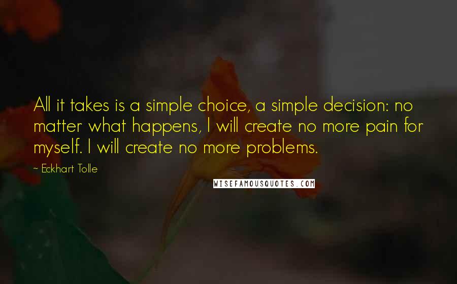 Eckhart Tolle Quotes: All it takes is a simple choice, a simple decision: no matter what happens, I will create no more pain for myself. I will create no more problems.