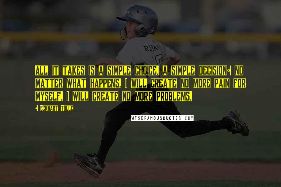 Eckhart Tolle Quotes: All it takes is a simple choice, a simple decision: no matter what happens, I will create no more pain for myself. I will create no more problems.