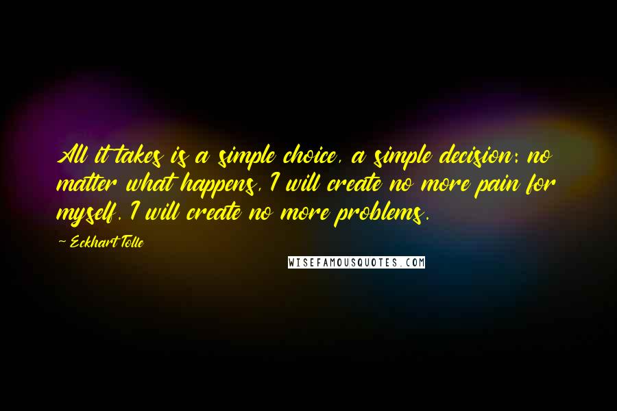 Eckhart Tolle Quotes: All it takes is a simple choice, a simple decision: no matter what happens, I will create no more pain for myself. I will create no more problems.