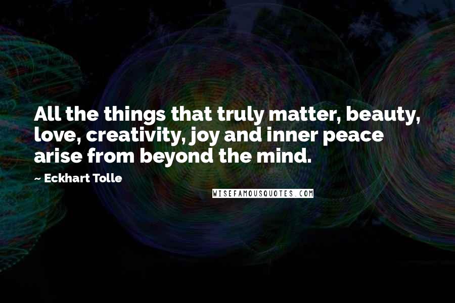 Eckhart Tolle Quotes: All the things that truly matter, beauty, love, creativity, joy and inner peace arise from beyond the mind.